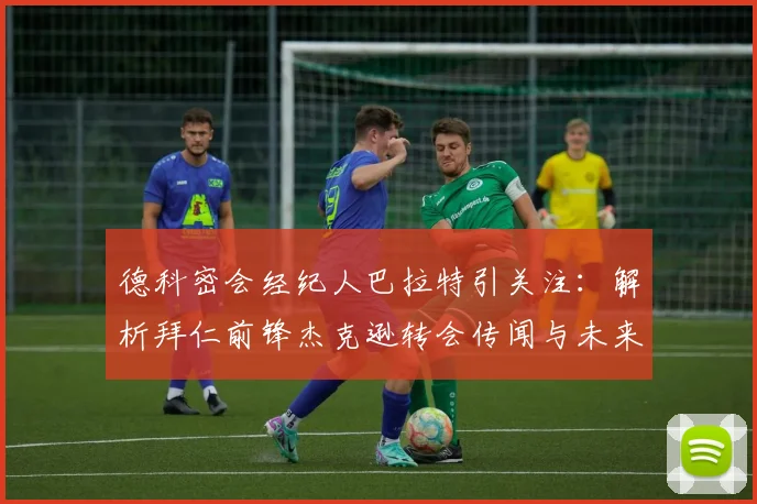 德科密会经纪人巴拉特引关注:解析拜仁前锋杰克逊转会传闻与未来动向