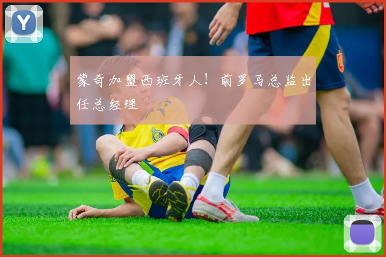 蒙奇加盟西班牙人！前罗马总监出任总经理