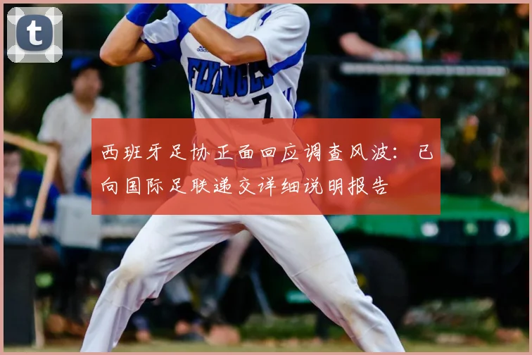 西班牙足协正面回应调查风波：已向国际足联递交详细说明报告
