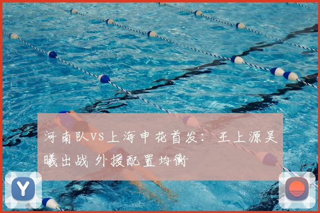 河南队vs上海申花首发：王上源吴曦出战 外援配置均衡