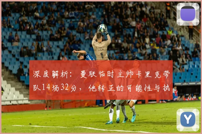 深度解析：曼联临时主帅卡里克带队14场32分，他转正的可能性与执教能力究竟如何？