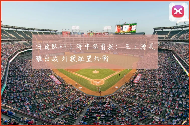 河南队vs上海申花首发:王上源吴曦出战 外援配置均衡