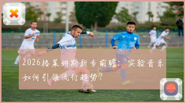 2026格莱姆斯新专前瞻:实验音乐如何引领流行趋势?