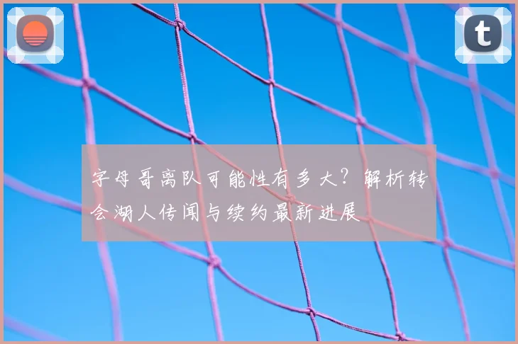 字母哥离队可能性有多大？解析转会湖人传闻与续约最新进展